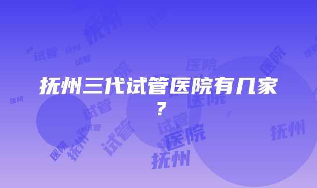 抚州三代试管医院有几家？