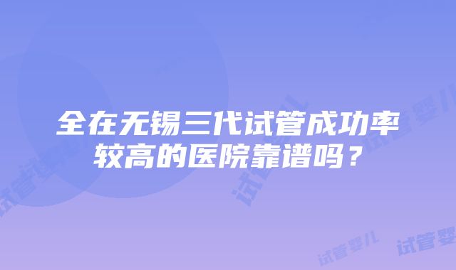 全在无锡三代试管成功率较高的医院靠谱吗？