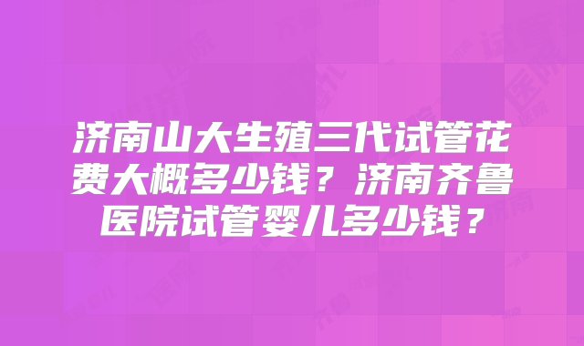 济南山大生殖三代试管花费大概多少钱？济南齐鲁医院试管婴儿多少钱？