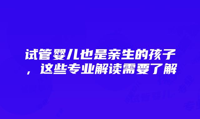 试管婴儿也是亲生的孩子，这些专业解读需要了解