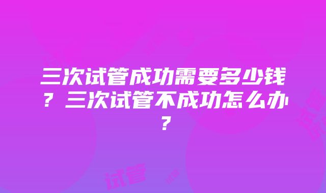 三次试管成功需要多少钱？三次试管不成功怎么办？