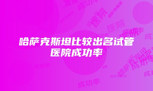 哈萨克斯坦比较出名试管医院成功率