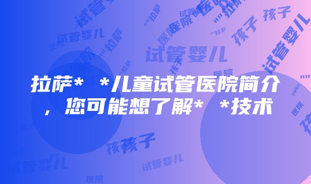 拉萨* *儿童试管医院简介，您可能想了解* *技术