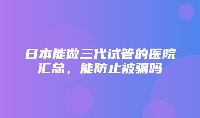 日本能做三代试管的医院汇总，能防止被骗吗