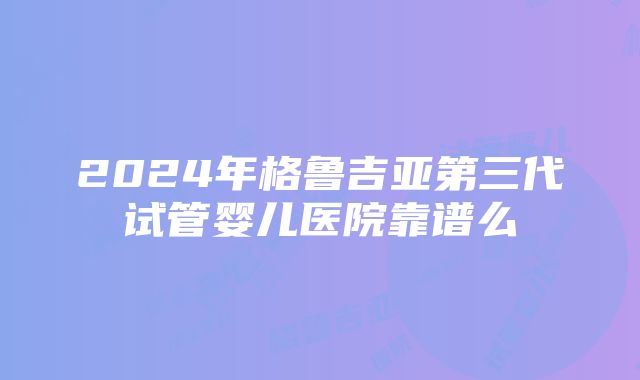 2024年格鲁吉亚第三代试管婴儿医院靠谱么