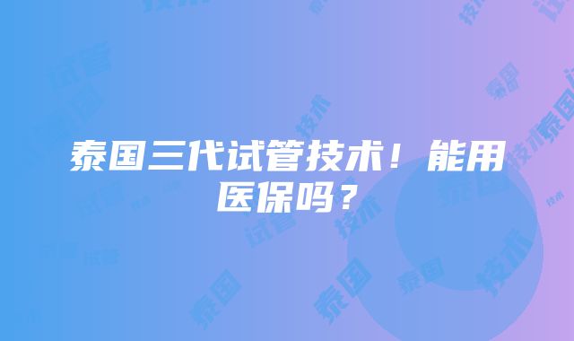 泰国三代试管技术！能用医保吗？