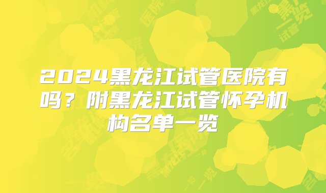 2024黑龙江试管医院有吗？附黑龙江试管怀孕机构名单一览