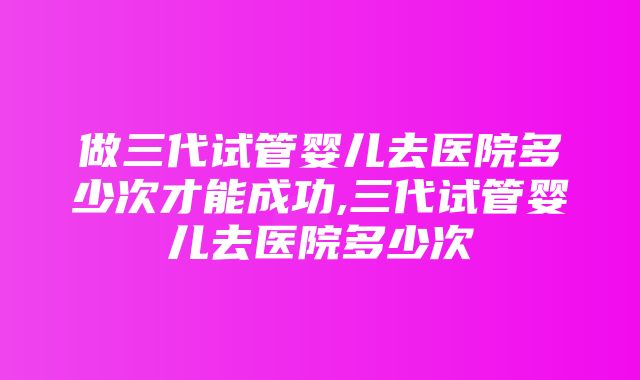 做三代试管婴儿去医院多少次才能成功,三代试管婴儿去医院多少次