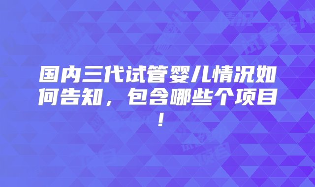 国内三代试管婴儿情况如何告知，包含哪些个项目！