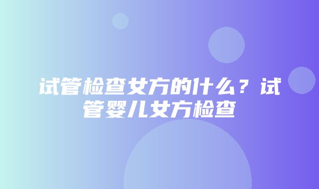 试管检查女方的什么？试管婴儿女方检查