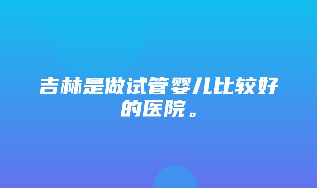 吉林是做试管婴儿比较好的医院。