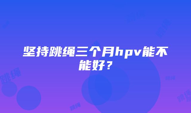 坚持跳绳三个月hpv能不能好？