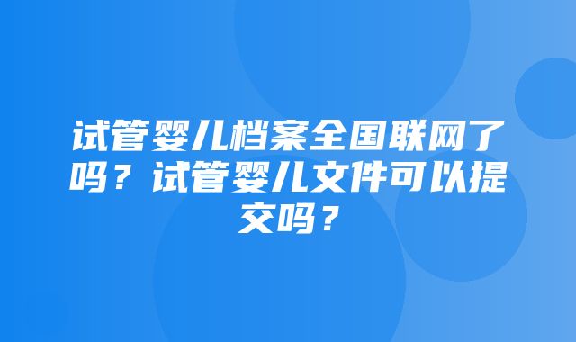 试管婴儿档案全国联网了吗？试管婴儿文件可以提交吗？