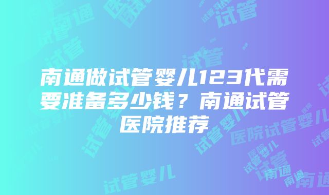 南通做试管婴儿123代需要准备多少钱？南通试管医院推荐