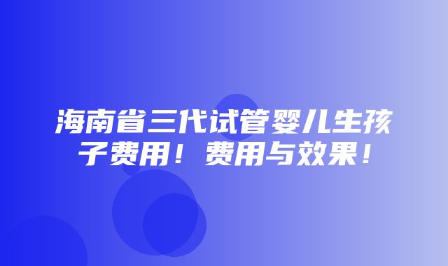 海南省三代试管婴儿生孩子费用！费用与效果！