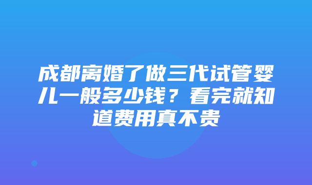 成都离婚了做三代试管婴儿一般多少钱？看完就知道费用真不贵