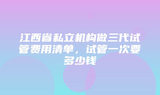 江西省私立机构做三代试管费用清单，试管一次要多少钱