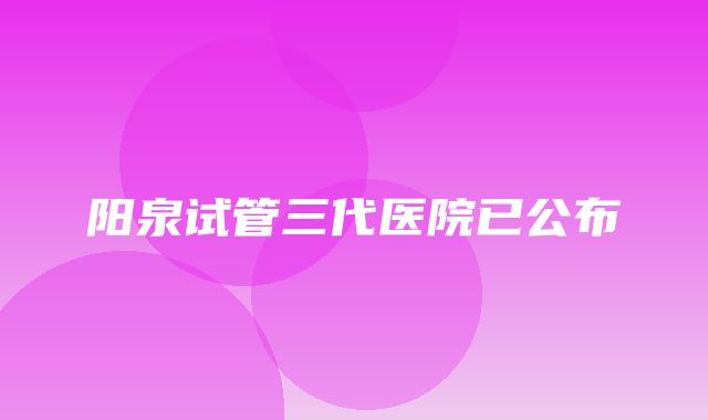 阳泉试管三代医院已公布