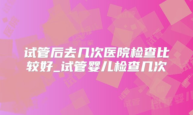 试管后去几次医院检查比较好_试管婴儿检查几次