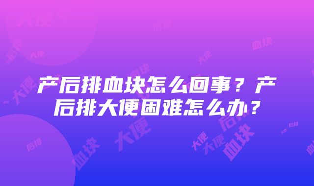 产后排血块怎么回事？产后排大便困难怎么办？