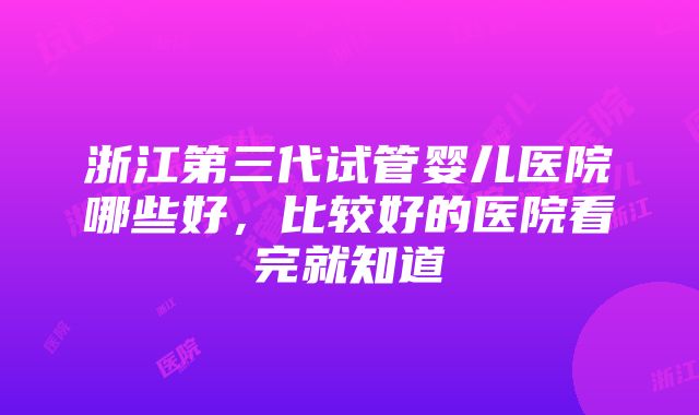 浙江第三代试管婴儿医院哪些好，比较好的医院看完就知道