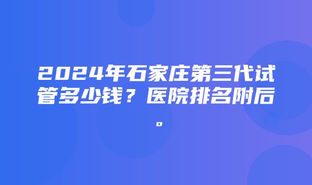 2024年石家庄第三代试管多少钱？医院排名附后。