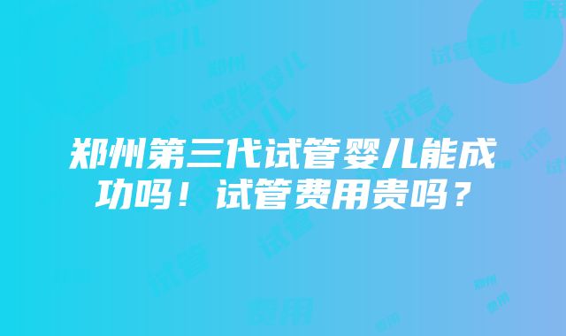 郑州第三代试管婴儿能成功吗！试管费用贵吗？