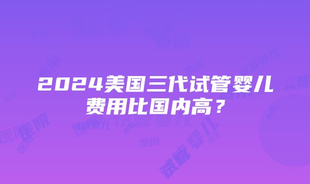 2024美国三代试管婴儿费用比国内高？