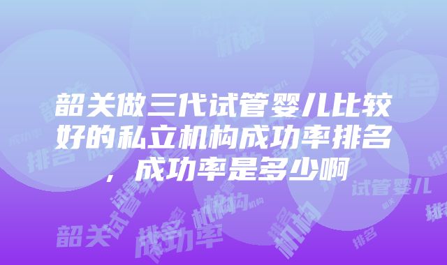 韶关做三代试管婴儿比较好的私立机构成功率排名，成功率是多少啊