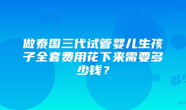 做泰国三代试管婴儿生孩子全套费用花下来需要多少钱？