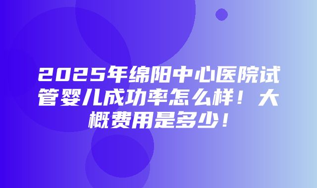 2025年绵阳中心医院试管婴儿成功率怎么样！大概费用是多少！