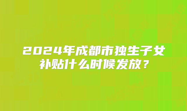 2024年成都市独生子女补贴什么时候发放？