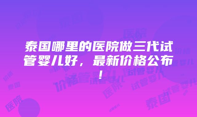 泰国哪里的医院做三代试管婴儿好，最新价格公布！