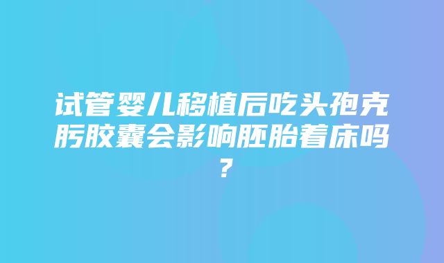 试管婴儿移植后吃头孢克肟胶囊会影响胚胎着床吗？