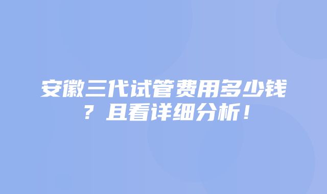 安徽三代试管费用多少钱？且看详细分析！