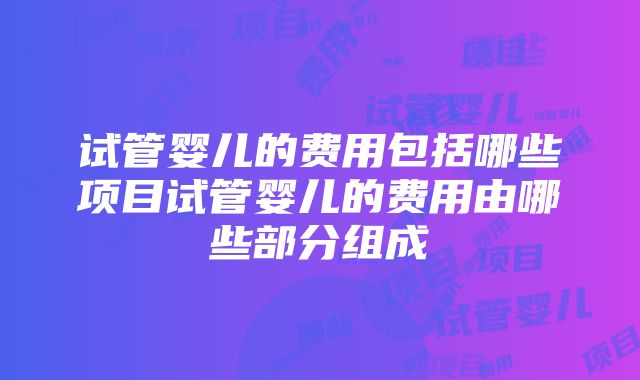 试管婴儿的费用包括哪些项目试管婴儿的费用由哪些部分组成