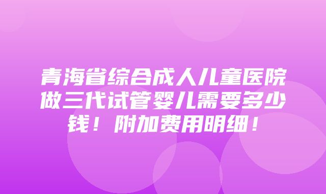 青海省综合成人儿童医院做三代试管婴儿需要多少钱！附加费用明细！