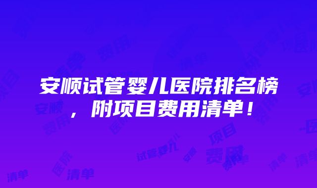 安顺试管婴儿医院排名榜，附项目费用清单！