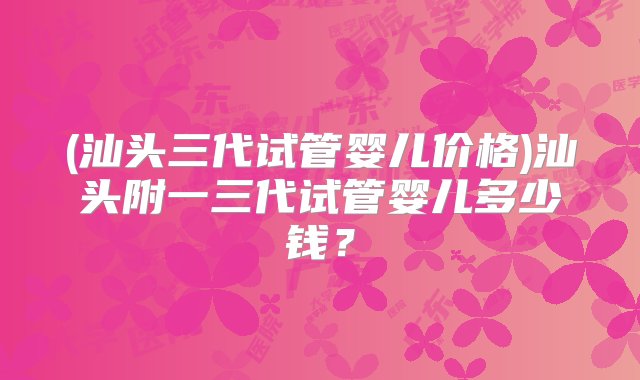 (汕头三代试管婴儿价格)汕头附一三代试管婴儿多少钱？