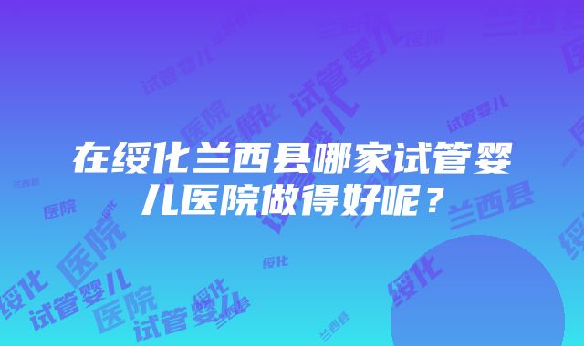 在绥化兰西县哪家试管婴儿医院做得好呢？