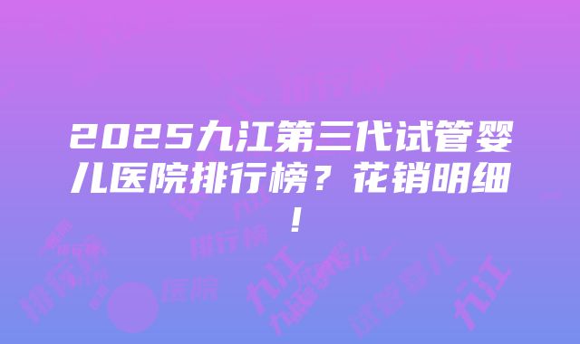 2025九江第三代试管婴儿医院排行榜？花销明细！