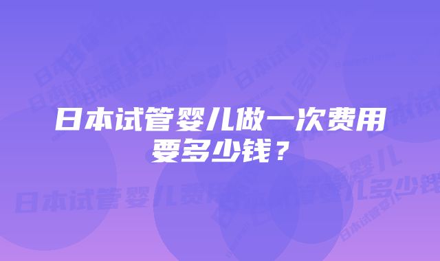 日本试管婴儿做一次费用要多少钱？