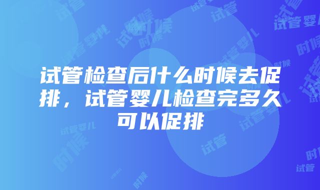 试管检查后什么时候去促排，试管婴儿检查完多久可以促排