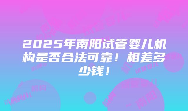 2025年南阳试管婴儿机构是否合法可靠！相差多少钱！