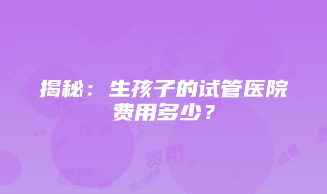 揭秘：生孩子的试管医院费用多少？