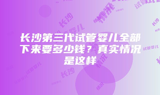 长沙第三代试管婴儿全部下来要多少钱？真实情况是这样