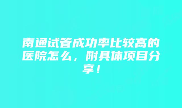 南通试管成功率比较高的医院怎么，附具体项目分享！