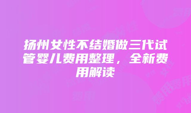 扬州女性不结婚做三代试管婴儿费用整理，全新费用解读