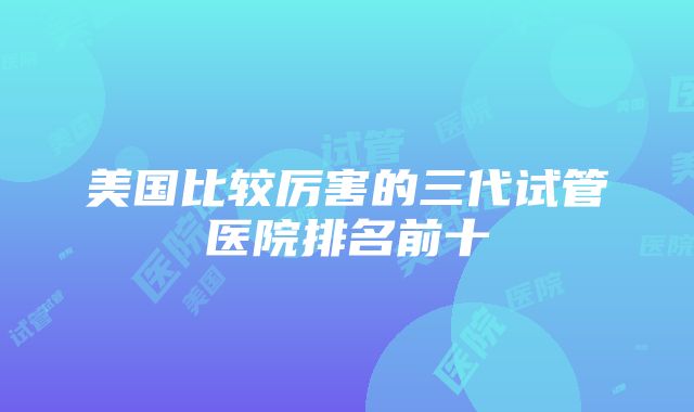 美国比较厉害的三代试管医院排名前十