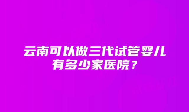 云南可以做三代试管婴儿有多少家医院？